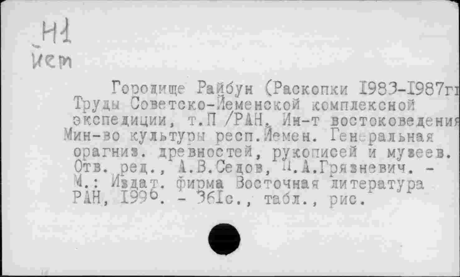 ﻿,.Н4
Гоиодище Райбун (Раскопки І983-І987г Труды Советско-Леменской комплексной экспедиции, т.П /РАН. Ин-т востоковедени Мин-во культуоы респ.Йемен. Ген ральная орагниз. древностей, рукописей и музеев. Отв. ред., .1.В.Седов, П,А.Грязневич. -4.: И§дат. фирма Восточная литература РАН, 199ь. - 361с., табл., рис.